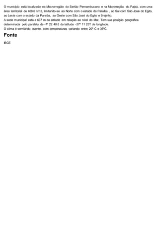 O município está localizado na Macrorregião do Sertão Pernambucano e na Microrregião do Pajeú, com uma
área territorial de 408,0 km2, limitando-se ao Norte com o estado da Paraíba , ao Sul com São José do Egito,
ao Leste com o estado da Paraíba, ao Oeste com São José do Egito e Brejinho.
A sede municipal está a 637 m de altitude em relação ao nível do Mar, Tem sua posição geográfica
determinada pelo paralelo de -7º 22 40.8 da latitude -37º 11 25? de longitude.
O clima é semiárido quente, com temperaturas variando entre 20º C e 36ºC.
Fonte
IBGE
 