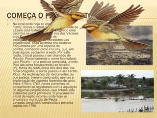 Começa o povoamentoNo local onde hoje se encontra a igreja matriz, ficava o curral de gado da fazenda de Lázaro José Estrela. Ele havia cavado uma cacimba na confluência dos rios das Várzeas e do Pedro e, nos períodos de estiagem, abastecia os moradores das adjacências. Essa cacimba era bastante freqüentada por uma espécie de pomba, conhecida como Pucuhy, que, em suas águas, saciavam a sede. Por esta razão, o local passou a ser chamado de Pucuhy. Posteriormente o nome foi mudado para Picuhy - uma palavra composta, unindo Pico (da serra Malacacheta) ao hipsilon (Y), forma da confluência dos dois rios. Na nova ortografia, o nome passou a ser escrito Picuí.  As explorações daí decorrentes, ao que parece, tiveram como saldo apenas a implantação de algumas fazendas de gado. Entre 1750 e 1760, novas correntes de povoamento se registraram com a aquisição de algumas propriedades, que tinham sido instaladas pelos primitivos. O povoamento inicial da região ocorreu onde hoje se encontra o município de Pedra Lavrada, tendo sido construída a primeira capela em 1760