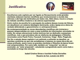 Justificativa
 Escolhemos este capítulo por ser ligado ao Renascimento onde grandes
cientistas elaboram teorias científicas que revolucionaram o mundo das
ciências e até hoje são lembrados por todos nós. Além disso, houve a criação
do método cientifico moderno e da ciência experimental;
 Outro motivo da escolha foi a percepção da audácia desses ícones da Ciência,
em desafiarem um sistema ideológico dominante, onde a Igreja era a dona da
verdade defendendo o geocentrismo e o antropocentrismo;
 Na contemporaneidade as novas descobertas científicas são inúmeras e
passam despercebidas em meio a esse turbilhão de informações veiculadas na
mídia. No campo educacional muitos teóricos tem se dedicado a pesquisas
científicas, mas o que prevalece são as releituras de pedagogos e filósofos
renomados como Paulo Freire, Foucault, Comenius, Veiga - Neto, Piaget,etc.
 Por fim o estudo desse capítulo é um estímulo a enfrentar os desafios, as
opiniões contrárias ao que nós acreditamos e lutamos no nosso dia-a-dia em
nossa profissão, assim como os grandes cientistas e filósofos da época foram
mal compreendidos. Por outro lado, também um “empurrão” ao não se
acomodar, ao “estar preparado”, estudando e progredindo assim como toda a
sociedade ao longo dos séculos.
Isabel Cristina Simas e Ivanilda Freitas Dornelles
Rosário do Sul, outubro de 2010
 