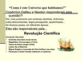 “Como é este Universo que habitamos?”
Copérnico,Galileu e Newton responderam esta
questão?!
Sim, mas juntamente com centenas cientistas. Anônimos,
cultos,desconhecidos, leigos,perseguidos, apadrinhados...
De diversos países, em diferentes épocas.
Eles são responsáveis pela...
Revolução Científica
Contexto Mundial:
 Colombo descobre novas terras;
 Magalhães circunavegou a Terra;
 Vasco da Gama chega à Índia;
 Lutero faz a Reforma;
 Miguel Ângelo e Leonardo da Vinci brilham nas artes;
 Paracelso e André Vesálio redefinem a medicina;
 
