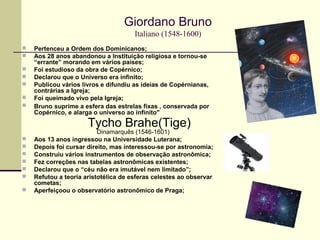 Giordano Bruno
Italiano (1548-1600)
 Pertenceu a Ordem dos Dominicanos;
 Aos 28 anos abandonou a Instituição religiosa e tornou-se
“errante” morando em vários países;
 Foi estudioso da obra de Copérnico;
 Declarou que o Universo era infinito;
 Publicou vários livros e difundiu as ideias de Copérnianas,
contrárias a Igreja;
 Foi queimado vivo pela Igreja;
 Bruno suprime a esfera das estrelas fixas , conservada por
Copérnico, e alarga o universo ao infinito"
Tycho Brahe(Tige)
Dinamarquês (1546-1601)
 Aos 13 anos ingressou na Universidade Luterana;
 Depois foi cursar direito, mas interessou-se por astronomia;
 Construiu vários instrumentos de observação astronômica;
 Fez correções nas tabelas astronômicas existentes;
 Declarou que o “céu não era imutável nem limitado”;
 Refutou a teoria aristotélica de esferas celestes ao observar
cometas;
 Aperfeiçoou o observatório astronômico de Praga;
 