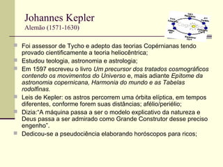 Johannes Kepler
Alemão (1571-1630)
 Foi assessor de Tycho e adepto das teorias Copérnianas tendo
provado cientificamente a teoria heliocêntrica;
 Estudou teologia, astronomia e astrologia;
 Em 1597 escreveu o livro Um precursor dos tratados cosmográficos
contendo os movimentos do Universo e, mais adiante Epítome da
astronomia copernicana, Harmonia do mundo e as Tabelas
rodolfinas.
 Leis de Kepler: os astros percorrem uma órbita elíptica, em tempos
diferentes, conforme forem suas distâncias; afélio/periélio;
 Dizia:“A máquina passa a ser o modelo explicativo da natureza e
Deus passa a ser admirado como Grande Construtor desse preciso
engenho”.
 Dedicou-se a pseudociência elaborando horóscopos para ricos;
 