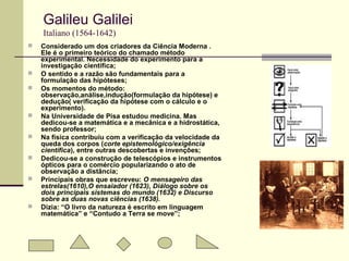 Galileu Galilei
Italiano (1564-1642)
 Considerado um dos criadores da Ciência Moderna .
Ele é o primeiro teórico do chamado método
experimental. Necessidade do experimento para a
investigação científica;
 O sentido e a razão são fundamentais para a
formulação das hipóteses;
 Os momentos do método:
observação,análise,indução(formulação da hipótese) e
dedução( verificação da hipótese com o cálculo e o
experimento).
 Na Universidade de Pisa estudou medicina. Mas
dedicou-se a matemática e a mecânica e a hidrostática,
sendo professor;
 Na física contribuiu com a verificação da velocidade da
queda dos corpos (corte epistemológico/exigência
científica), entre outras descobertas e invenções;
 Dedicou-se a construção de telescópios e instrumentos
ópticos para o comércio popularizando o ato de
observação a distância;
 Principais obras que escreveu: O mensageiro das
estrelas(1610),O ensaiador (1623), Diálogo sobre os
dois principais sistemas do mundo (1632) e Discurso
sobre as duas novas ciências (1638).
 Dizia: “O livro da natureza é escrito em linguagem
matemática” e “Contudo a Terra se move”;
 