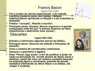 Francis Bacon
Inglês (1561-1626)
 Foi o criador da ciência experimental e do método
científico moderno junto com Galileu ( Método
indutivo);Bacon aprofunda a indução e a ela subordina a
dedução)
 Político “corrupto”, filósofo e escritor;
 Principais obras: Ensaios, Novum organum e A grande
restauração onde diz que “é preciso observar os fatos,
classificá-los e determinar suas causas”;
Descartes
Inglês(1596-1650)
 Estudou e reformulou algumas teorias de Galileu;
 Principais obras: Discurso do método e Princípios de
filosofia;
 Criou o sistema de coordenadas cartesianas;
 Associou a geometria à álgebra;
 Dizia “Penso, logo existo”,a fim de justificar o poder da
razão na percepção do mundo através de ideias claras e
distintas, assim,ele criou um sistema completo baseado
na extensão,figura e movimento, partindo da dúvida
metódica( eliminando as ideias falsas e as dúbias, até
chegar a verdade);
 