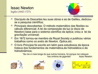 Issac Newton
Inglês (1642-1727)
 Discípulo de Descartes leu suas obras e as de Galileu, dedicou-
se a pesquisa científica;
 Principais descobertas: O método matemático das flexões ou
cálculo diferencial; A lei da composição da luz (o disco de
Newton) base para o sistema científico da óptica; criou a lei da
gravitação universal;
 Em 1672 tornou-se membro da Royal Society e publicou vários
trabalhos como os anéis de Newton, Óptica,etc.
 O livro Princípia foi escrito em latim para estudiosos da época
tratava dos fundamentos da matemática,da hidrostática e da
hidrodinâmica;
“Se me vi mais longe do que outros homens, foi porque me coloquei
nos ombros de gigantes” Issac Newton
 