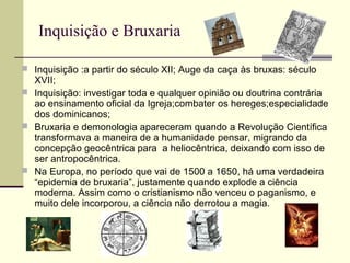 Inquisição e Bruxaria
 Inquisição :a partir do século XII; Auge da caça às bruxas: século
XVII;
 Inquisição: investigar toda e qualquer opinião ou doutrina contrária
ao ensinamento oficial da Igreja;combater os hereges;especialidade
dos dominicanos;
 Bruxaria e demonologia apareceram quando a Revolução Científica
transformava a maneira de a humanidade pensar, migrando da
concepção geocêntrica para a heliocêntrica, deixando com isso de
ser antropocêntrica.
 Na Europa, no período que vai de 1500 a 1650, há uma verdadeira
“epidemia de bruxaria”, justamente quando explode a ciência
moderna. Assim como o cristianismo não venceu o paganismo, e
muito dele incorporou, a ciência não derrotou a magia.
 