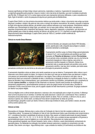 Avanços significativos do Egito Antigo incluem astronomia, matemática e medicina. A geometria foi necessária para
a engenharia geográfica para preservar o layout e manter o dono das terras de fazendas, que eram inundadas anualmente
pelo Rio Nilo. O triângulo reto 3,4,5 e outras regras serviam para representar estruturas retilineares, e para a arquitetura do
Egito. Egito foi também o centro da pesquisa de alquimia por grande parte da Mediterrâneo.

O papiro Edwin Smith é um dos primeiros documentos médicos que ainda existe, e talvez o documento mais antigo que tenta
descrever e analisar o cérebro: ele pode ser visto como o começo da moderna neurociência. No entanto, enquanto a medicina
do Egito tinha algumas práticas efetivas, ela também possui práticas ineficazes e por vezes perigosas. Historiadores médicos
acreditam que a farmacologia do Antigo Egito, por exemplo, era na maior parte ineficaz. Ainda assim, ela aplicava os
seguintes componentes para o tratamento das doenças: exame, diagnóstico, tratamento, e prognóstico, que demonstra um
grande paralelo para a base do método empírico da ciência e de acordo com G. E. R. Lloyd teve um papel significante no
desenvolvimento dessa metodologia. O papiro Ebers (cerca de 1550 a.C.) também contém evidências do
tradicional empirismo.

Ciência no mundo Greco-Romano

                                                            A morte de Sócrates, por Jacques-Louis David,1787.Sócrates,
                                                            sereno, aponta para o alto, enquanto seus amigos e o próprio
                                                            carcereiro lamentam a condenação.

                                                        O pensamento científico surgiu na Grécia Antiga aproximadamente
                                                        no século VI a.C. com os pensadores pré-socráticos que foram
                                                        chamados de Filósofos da Natureza e também Pré-cientistas.
                                                        Foi um período onde a sociedade ocidental, saiu de uma forma de
                                                        pensamento baseada em mitos e dogmas, para entrar no
                                                        pensamento científico baseado no Ceticismo. Muitos livros,
                                                        apresentam este ou aquele pensador pré-socrático como pai do
                                                        pensamento científico, mas isso não é verdade, pois todos esses
pensadores contribuíram de uma forma ou de outra para a formação do pensamento científico.

O pensamento dogmático coloca as ideias como sendo superiores ao que se observa. O pensamento cético coloca o que é
observado como sendo superior às ideias. Um dogma é uma ideia e por mais que se observe fatos que destruam o dogma,
uma pessoa com pensamento dogmático irá preservar o seu dogma. Para a ciência uma teoria é uma ideia, mas se
observarmos fatos que comprovem a falsidade da ideia, o cientista tem a obrigação de destruir ou modificar a teoria. Foi na
época de Sócrates e seus contemporâneos, que o pensamento científico se consolidou, principalmente com o surgimento do
conceito deprova científica, ou repetição do fato observado na natureza. Quando esse processo de modificação no
pensamento gregoterminou, aproximadamente noventa por cento dos gregos haviam se tornado ateus. Sócrates foi
condenado à morte e teve de tomar cicuta, pois foi julgado culpado de estar desvirtuando a juventude. Os gregos acabaram
por destruir sua própria religião.

Tanto as religiões como a ciência tentam descrever a natureza e dar uma explicação para a origem do universo. A diferença
está na forma de pensar de um cientista. O cientista não aceita descrever o natural com o sobrenatural. Para o cientista é
necessário provas observadas e o que se observa sempre destrói as ideias. Para um cientista, a ciência é uma só, pois a
natureza é apenas uma. Sendo assim, as ideias da Física devem complementar as ideias da química,
da paleontologia, geografia e assim por diante. Embora a ciência seja dividida em áreas, para facilitar o estudo, ela ainda
continua sendo apenas uma.

Ciência na Índia

Escavações em Harappa, Mohenjo-daro e outros sítios da Civilização do Vale do Indo têm revelado evidência do uso da
"matemática prática". As pessoas da Civilidação do Vale do Indo manufaturavam tijolos cujas dimensões eram proporcionais a
4:2:1, considerava favorável a estabilidade da estrutura de tijolos. Eles usaram um sistema padronizado de pesos baseado
nas proporções: 1/20, 1/10, 1/5, 1/2, 1, 2, 5, 10, 20, 50, 100, 200, e 500, com a unidade de peso equivalendo a 28 gramas (e
aproximadamente igual a onça da Inglaterra ou a uncia daGrécia). Eles produziram em massa pesos em
formas geométricas regulares, que incluíam hexaedro, barris, cones, e cilindros, e assim demonstrando conhecimento de
geometria básica. Os habitantes da civilização Indu também tentaram padronizar a medição do comprimento com alta
precisão. Eles criaram uma régua - régua Mohenjo-daro - cujas unidades de medida (3,4 centímetros) era dividida em dez
 
