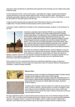 partes iguais. Tijolos manufaturados na antiga Mohenjo-daro geralmente tinham dimensões que eram múltiplos inteiros dessa
unidade de medida.

O início da astronomia na Índia - como em outras culturas - estava ligada com a religião. A primeira menção textual de
conceitos astronômicos veio de Veda, literatura religiosa da Índia. De acordo com Sarma (2008): "Pode-se encontrar
em Rigveda especulações inteligentes sobre a gênesis do universo, a configuração do universo, a Terra esférica, e o ano de
360 dias divididos em doze partes iguais de trinta dias cada."

A origem da medicina Ayuverda pode ser traçada até Vedas, Atharvaveda em particular, e está conectada com
a religião Hindu. O Sushruta Samhita de Sushruta apareceu durante o primeiro milênio a.C.

O aço wootz, crucible e inoxidável foram inventados na Índia, e largamente exportados, resultando no "aço de Damasco" no
ano 1000.

                                  O astrônomo e matemático indiano Aryabhata (476-550), no seu Araybhatiya (499)
                                  e Aryabhata Siddhanta, trabalhou em um preciso modeloheliocêntrico da gravitação,
                                  incluindo órbitas elípticas, a circunferência da Terra e a longitude dos planetas ao redor do
                                  Sol. Ele também introduziu várias funções trigonométricas (incluindo seno, seno
                                  verso e cosseno), tabelas trigonométricas, e técnicas e algoritmos de álgebra. No século
                                  XVII,Brahmagupta reconheceu a gravidade como uma força de atração. Ele também
                                  explicou o uso do zero como uma variável metasintática e comonúmero decimal, assim
                                  como o sistema numérico hindu atualmente largamente usado pelo mundo. Traduções
                                  arábes dos textos astronômicos estiveram logo disponíveis para o mundo islâmico,
                                  introduzindo o que se tornaria os algarismos arábicos para o mundo islâmico do século IX.

                                    Os primeiros doze capítulos de Siddhanta Shiromani, escrito por Bhāskara no século XII,
                                    cobrem tópicos como: longitude média dos planetas; longitudes verdadeiras dos planetas;
                                    os três problemas da rotação diurna; sizígia; eclipse lunar; eclipse solar; latitude dos
planetas, a nascente e poente do sol; a Lua crescente; conjunções dos planetas entre si; conjunções do planetas com uma
estrela fixa; Os treze capítulos da segunda parte cobrem a natureza da esfera, assim como significantes cálculos
astronômicos e trigonométricos baseados nela.

Entre os séculos XIV e XVI, a escola Kerala de astronomia e matemática fez significantes avanços na astronomia e
especialmente na matemática, incluindo campos como trigonometria e cálculo. Em particular, Madhava of Sangamagrama é
considerado o "fundador da análise matemática".



                                    Ciência na China

                                    A China possui uma longa e rica história de contribuição tecnológica. As Quatro Grandes
                                    Invenções da China antiga ((em chinês); Pinyin: Sì dà fā míng) são
                                    a bússola, pólvora, criação de papel e impressão. Essas quatro descobertas tiveram um
                                    enorme impacto no desenvolvimento dacivilização da China e um impacto global com um
                                     alcance ainda maior. De acordo com o filósofo inglês Francis Bacon, escrevendo
                                     em Novum Organum,

                                    "Impressão, pólvora e bússola: esses três mudaram todo o estado das coisas através do
                                    mundo: o primeiro na literatura, o segundo naguerra, e o terceiro na navegação; e ainda
                                    assim receberam inúmeras modificações, tanto que nenhum império, nenhum setor,
                                    nenhuma estrela parece ter exercido maior poder e influência nos assuntos humanos que
                                    essas descobertas mecânicas.

Há muitos contribuidores notáveis no campo da ciência chinesa ao longo dos anos. Um dos melhores exemplos seria Shen
Kuo (1931–1095), um cientista e homem de estado polímata que foi o primeiro a descrever a bússola de agulha magnetizada
usada para a navegação, descobriu o conceito de norte verdadeiro, melhorou o design do gnômon e esfera armilar , e
descreveu o uso de diques secos para consertar os barcos. Após observar o processo natural de inundação de silte e
 