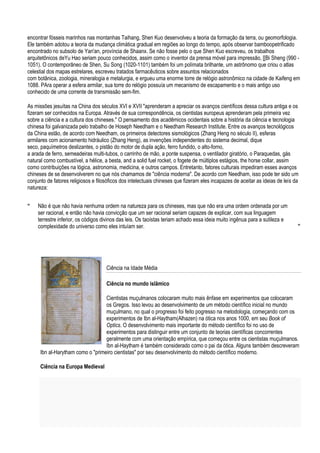 encontrar fósseis marinhos nas montanhas Taihang, Shen Kuo desenvolveu a teoria da formação da terra, ou geomorfologia.
Ele também adotou a teoria da mudança climática gradual em regiões ao longo do tempo, após observar bamboopetrificado
encontrado no subsolo de Yan'an, província de Shaanx. Se não fosse pelo o que Shen Kuo escreveu, os trabalhos
arquitetônicos deYu Hao seriam pouco conhecidos, assim como o inventor da prensa móvel para impressão, [[Bi Sheng (990 -
1051). O contemporâneo de Shen, Su Song (1020-1101) também foi um polímata brilhante, um astrônomo que criou o atlas
celestial dos mapas estrelares, escreveu tratados farmacêuticos sobre assuntos relacionados
com botânica, zoologia, mineralogia e metalurgia, e ergueu uma enorme torre de relógio astronômico na cidade de Kaifeng em
1088. PAra operar a esfera armilar, sua torre do relógio possuía um mecanismo de escapamento e o mais antigo uso
conhecido de uma corrente de transmissão sem-fim.

As missões jesuítas na China dos séculos XVI e XVII "aprenderam a apreciar os avanços científicos dessa cultura antiga e os
fizeram ser conhecidos na Europa. Através de sua correspondência, os cientistas europeus aprenderam pela primeira vez
sobre a ciência e a cultura dos chineses." O pensamento dos acadêmicos ocidentais sobre a história da ciência e tecnologia
chinesa foi galvanizada pelo trabalho de Hoseph Needham e o Needham Research Institute. Entre os avanços tecnológicos
da China estão, de acordo com Needham, os primeiros detectores sismológicos (Zhang Heng no século II), esferas
armilares com acionamento hidráulico (Zhang Heng), as invenções independentes do sistema decimal, dique
seco, paquímetros deslizantes, o pistão do motor de dupla ação, ferro fundido, o alto-forno,
a arada de ferro, semeadeiras multi-tubos, o carrinho de mão, a ponte suspensa, o ventilador giratório, o Paraquedas, gás
natural como combustível, a hélice, a besta, and a solid fuel rocket, o fogete de múltiplos estágios, the horse collar, assim
como contribuições na lógica, astronomia, medicina, e outros campos. Entretanto, fatores culturais impediram esses avanços
chineses de se desenvolverem no que nós chamamos de "ciência moderna". De acordo com Needham, isso pode ter sido um
conjunto de fatores religiosos e filosóficos dos intelectuais chineses que fizeram eles incapazes de aceitar as ideias de leis da
natureza:


“    Não é que não havia nenhuma ordem na natureza para os chineses, mas que não era uma ordem ordenada por um
     ser racional, e então não havia convicção que um ser racional seriam capazes de explicar, com sua linguagem
     terrestre inferior, os códigos divinos das leis. Os taoístas teriam achado essa ideia muito ingênua para a sutileza e
     complexidade do universo como eles intuíam ser.                                                                            ”




                                     Ciência na Idade Média

                                     Ciência no mundo islâmico

                                   Cientistas muçulmanos colocaram muito mais ênfase em experimentos que colocaram
                                   os Gregos. Isso levou ao desenvolvimento de um método científico inicial no mundo
                                   muçulmano, no qual o progresso foi feito pogresso na metodologia, começando com os
                                   experimentos de Ibn al-Haytham(Alhazen) na ótica nos anos 1000, em seu Book of
                                   Optics. O desenvolvimento mais importante do método científico foi no uso de
                                   experimentos para distinguir entre um conjunto de teorias científicas concorrentes
                                   geralmente com uma orientação empírica, que começou entre os cientistas muçulmanos.
                                   Ibn al-Haytham é também considerado como o pai da ótica. Alguns também descreveram
      Ibn al-Harytham como o "primeiro cientistas" por seu desenvolvimento do método científico moderno.

      Ciência na Europa Medieval
 