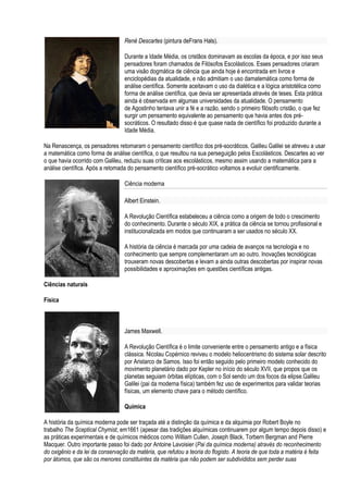 René Descartes (pintura deFrans Hals).

                                  Durante a Idade Média, os cristãos dominavam as escolas da época, e por isso seus
                                  pensadores foram chamados de Filósofos Escolásticos. Esses pensadores criaram
                                  uma visão dogmática de ciência que ainda hoje é encontrada em livros e
                                  enciclopédias da atualidade, e não admitiam o uso damatemática como forma de
                                  análise científica. Somente aceitavam o uso da dialética e a lógica aristotélica como
                                  forma de análise científica, que devia ser apresentada através de teses. Esta prática
                                  ainda é observada em algumas universidades da atualidade. O pensamento
                                  de Agostinho tentava unir a fé e a razão, sendo o primeiro filósofo cristão, o que fez
                                  surgir um pensamento equivalente ao pensamento que havia antes dos pré-
                                  socráticos. O resultado disso é que quase nada de científico foi produzido durante a
                                  Idade Média.

Na Renascença, os pensadores retomaram o pensamento científico dos pré-socráticos. Galileu Galilei se atreveu a usar
a matemática como forma de análise científica, o que resultou na sua perseguição pelos Escolásticos. Descartes ao ver
o que havia ocorrido com Galileu, reduziu suas críticas aos escolásticos, mesmo assim usando a matemática para a
análise científica. Após a retomada do pensamento científico pré-socrático voltamos a evoluir cientificamente.

                                  Ciência moderna

                                  Albert Einstein.

                                  A Revolução Científica estabeleceu a ciência como a origem de todo o crescimento
                                  do conhecimento. Durante o século XIX, a prática da ciência se tornou profissional e
                                  institucionalizada em modos que continuaram a ser usados no século XX.

                                  A história da ciência é marcada por uma cadeia de avanços na tecnologia e no
                                  conhecimento que sempre complementaram um ao outro. Inovações tecnológicas
                                  trouxeram novas descobertas e levam a ainda outras descobertas por inspirar novas
                                  possibilidades e aproximações em questões científicas antigas.

Ciências naturais

Física



                                  James Maxwell.

                                  A Revolução Científica é o limite conveniente entre o pensamento antigo e a física
                                  clássica. Nicolau Copérnico reviveu o modelo heliocentrismo do sistema solar descrito
                                  por Aristarco de Samos. Isso foi então seguido pelo primeiro modelo conhecido do
                                  movimento planetário dado por Kepler no início do século XVII, que propos que os
                                  planetas seguiam órbitas elípticas, com o Sol sendo um dos focos da elipse.Galileu
                                  Galilei (pai da moderna física) também fez uso de experimentos para validar teorias
                                  físicas, um elemento chave para o método científico.

                                  Química

A história da química moderna pode ser traçada até a distinção da química e da alquimia por Robert Boyle no
trabalho The Sceptical Chymist, em1661 (apesar das tradições alquímicas continuarem por algum tempo depois disso) e
as práticas experimentais e de químicos médicos como William Cullen, Joseph Black, Torbern Bergman and Pierre
Macquer. Outro importante passo foi dado por Antoine Lavoisier (Pai da química moderna) através do reconhecimento
do oxigênio e da lei da conservação da matéria, que refutou a teoria do flogisto. A teoria de que toda a matéria é feita
por átomos, que são os menores constituintes da matéria que não podem ser subdivididos sem perder suas
 