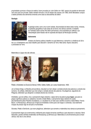 propriedades químicas e físicas da matéria, foram provadas por John Dalton em 1803, apesar da questão ter demorado
cem anos para ser provada. Dalton também formulou a lei da relação das massas. Em 1869, Dmitri Mendeleev compos
a tabela periódica dos elementos tomando como base as descobertas de Dalton.

Geologia



                           A geologia existiu como uma nuvem isolada, disconectada de ideias sobre rochas, minerais,
                           e acidentes geográficos muito antes de se tornar uma ciência coerente. O trabalho
                           de Teofrasto sobre rochas Peri lithōn permaneceu uma autoridade por milênios: sua
                           interpretação sobre fósseis não foi superada até depois da Revolução Científica.

                           Astronomia

                          Aristarco de Samos publicou trabalho no qual determinou o tamanho e a distância do Sol e
da Lua, e Eratóstenes usou esse trabalho para descobrir o tamanho da Terra. Mais tarde, Hiparco descobriu
a precessão da Terra.



Matemática e Lógica não são ciências




Platão e Aristoteles na Escola de Atenas (1509). Galileu Galilei, por Justus Sustermans, 1636.

Já na Grécia Antiga, os filósofos pré-socráticos, discutiam se iriam atingir a verdade através das palavras ou através dos
números. Os sofistas, defendiam que iriam atingir a verdade através das palavras. Os pitagóricos, seguidores de
Pitágoras, defendiam que atingiriam a verdade através dos números.

Aristóteles, que era sofista, criou o pensamento lógico dedutivo. Lógica deriva da palavra grega logos, que para os
gregos significava palavra ou sabedoria. Durante a Idade Média, o pensamento lógico dedutivo foi usado
abundantemente pelos Filósofos Escolásticos, e o resultado foi um total vazio científico durante a Idade Média. Francis
Bacon, na Renascença, afirmava que A lógica de Aristóteles é ótima para criar brigas e contendas, mas totalmente
incapaz de produzir algo de útil para a humanidade.

Sócrates, Platão e Demócrito, que eram pitagóricos, defendiam que somente a matemática traz clareza ao pensamento.

O pensamento lógico já se demonstrou ineficiente para criação de teorias científicas e para descrever a natureza. René
Descartes, grande cientista ematemático da Renascença, já afirmava que: Matemática é uma ferramenta para se fazer
ciência, mas não é uma ciência.
 