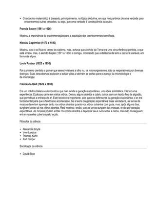 O raciocínio matemático é baseado, principalmente, na lógica dedutiva, em que nós partimos de uma verdade para
     encontrarmos outras verdades, ou seja, que uma verdade é conseqüência da outra.

Francis Bacon (1561 a 1626)

Mostrou a importância da experimentação para a aquisição dos conhecimentos científicos;

Nicolau Copérnico (1473 a 1543)

Mostrou que o sol fica no centro do sistema, mas, achava que a órbita da Terra era uma circunferência perfeita, o que
está errado, mas, o alemão Kepler (1571 a 1630) o corrigiu, mostrando que a distância da terra e do sol é variável, em
forma de elipse.

Louis Pasteur (1822 a 1895)

Foi o primeiro cientista a provar que seres invisíveis a olho nu, os microorganismos, são os responsáveis por diversas
doenças. Suas descobertas ajudaram a salvar vidas e abriram as portas para o avanço da microbiologia e
da imunologia;

Francesco Redi (1626 a 1698)

Era um médico italiano e demonstrou que não existia a geração espontânea, uma ideia aristotélica. Ele fez uma
experiência: Ccolocou carne em vários vidros. Deixou alguns abertos e cobriu outros com um tecido fino de algodão,
que permitisse a entrada de ar. Este tecido era importante, pois para os defensores da geração espontânea, o ar era
fundamental para que o fenômeno acontecesse. Se a teoria da geração espontânea fosse verdadeira, as larvas de
moscas deveriam aparecer tanto nos vidros abertos quanto nos vidros cobertos com gaze, mas, após alguns dias,
surgiram larvas só nos vidros abertos. Redi mostrou, então, que as larvas surgiam das moscas, e não por geração
espontânea. As moscas podiam entrar nos vidros abertos e depositar seus ovos sobre a carne, mas não conseguiam
entrar naqueles cobertos pelo tecido.

Filósofos da ciência

   Alexandre Koyré
   Imre Lakatos
   Thomas Kuhn
   Karl Popper

Sociólogos da ciência

 David Bloor
 