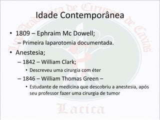Idade Contemporânea
• 1809 – Ephraim Mc Dowell;
– Primeira laparotomia documentada.

• Anestesia;
– 1842 – William Clark;
• Descreveu uma cirurgia com éter

– 1846 – William Thomas Green –
• Estudante de medicina que descobriu a anestesia, após
seu professor fazer uma cirurgia de tumor

 
