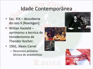 Idade Contemporânea
• Sec. XIX – descoberta
do raio X (Roentgen);
• Willian Hasteld –
aprimorou a tecnica de
tierodectomia de
Theodor Kocher;
• 1902, Alexis Carrel
– Descreveu primeira
técnica de anastomose.

 