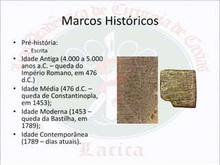 Marcos Históricos
• Pré-história:
– Escrita

• Idade Antiga (4.000 a 5.000
anos a.C. – queda do
Império Romano, em 476
d.C.)
• Idade Média (476 d.C. –
queda de Constantinopla,
em 1453);
• Idade Moderna (1453 –
queda da Bastilha, em
1789);
• Idade Contemporânea
(1789 – dias atuais).

 