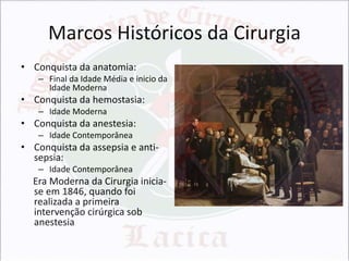 Marcos Históricos da Cirurgia
• Conquista da anatomia:
– Final da Idade Média e inicio da
Idade Moderna

• Conquista da hemostasia:
– Idade Moderna

• Conquista da anestesia:
– Idade Contemporânea

• Conquista da assepsia e antisepsia:
– Idade Contemporânea

Era Moderna da Cirurgia iniciase em 1846, quando foi
realizada a primeira
intervenção cirúrgica sob
anestesia

 