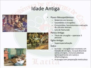 Idade Antiga
• Povos Mesopotâmicos:
– Materiais em bronze;
– Sacerdotes e cirurgiões;
– Circuncisões, herniotomias e extração
de cálculos vesicais.
– Leis de Hamurabi

• Persia Antiga:
– Título de cirurgião – operasse 3
pessoas

• Egito Antigo:
– Superespecialização

• Índia:
– Susruta – cirurgião que escreveu um
tratado de cirurgia, na qual descreve
várias cirurgias, inclusive plásticas
(principalmente em nariz) e
oftalmológicas;
– A cirurgia com preparação meticulosa

 