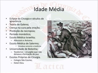 Idade Média
• Eclipse da Cirurgia e séculos de
ignorância
• Teoria de Galeno;
• Crença na cura pela oração;
• Proibição da necropsia;
• Período monástico;
• Escola Médica Israelita;
– Albucasis e Avicena.

• Escola Médica de Salermo;
• Estudava somente a medicina

• Universidade de Bolonha;
– Teodorico – cirurgião que não
deixava a formação de pus

• Escolas Próprias de Cirurgia.
– Colegio São Cosme;
– Hotel Dieu

 