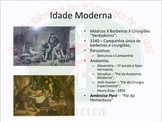 Idade Moderna
• Médicos X Barbeiros X Cirurgiões
“Verdadeiros”;
• 1540 – Companhia única de
barbeiros e cirurgiões;
• Paracelsos:
– Denuncia a Companhia

• Anatomia;
– Alexandria – 1ª escola a fazer
necropsia;
– Versalius – “Pai da Anatomia
Moderna”;
– Jonh Hunter – “Pai da Cirurgia
Experimental”;
– Henry Gray - 1850

• Ambroise Paré - “Pai da
Hemostasia”

 