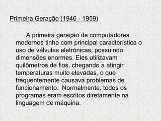 Primeira Geração (1946 - 1959)

      A primeira geração de computadores
  modernos tinha com principal característica o
  uso de válvulas eletrônicas, possuindo
  dimensões enormes. Eles utilizavam
  quilômetros de fios, chegando a atingir
  temperaturas muito elevadas, o que
  frequentemente causava problemas de
  funcionamento. Normalmente, todos os
  programas eram escritos diretamente na
  linguagem de máquina.
 