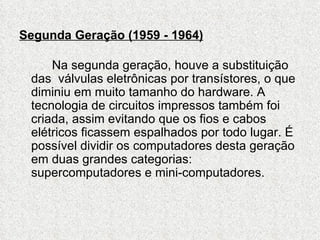 Segunda Geração (1959 - 1964)

     Na segunda geração, houve a substituição
 das válvulas eletrônicas por transístores, o que
 diminiu em muito tamanho do hardware. A
 tecnologia de circuitos impressos também foi
 criada, assim evitando que os fios e cabos
 elétricos ficassem espalhados por todo lugar. É
 possível dividir os computadores desta geração
 em duas grandes categorias:
 supercomputadores e mini-computadores.
 