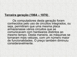 Terceira geração (1964 – 1970)
     Os computadores desta geração foram
 conhecidos pelo uso de circuitos integrados, ou
 seja, permitiram que uma mesma placa
 armazenasse vários circuitos que se
 comunicavam com hardwares distintos ao
 mesmo tempo. Desta maneira, as máquinas se
 tornaram mais velozes, com um número maior
 de funcionalidades. O preço também diminuiu
 consideravelmente.
 