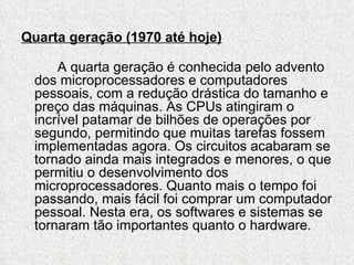 Quarta geração (1970 até hoje)

     A quarta geração é conhecida pelo advento
 dos microprocessadores e computadores
 pessoais, com a redução drástica do tamanho e
 preço das máquinas. As CPUs atingiram o
 incrível patamar de bilhões de operações por
 segundo, permitindo que muitas tarefas fossem
 implementadas agora. Os circuitos acabaram se
 tornado ainda mais integrados e menores, o que
 permitiu o desenvolvimento dos
 microprocessadores. Quanto mais o tempo foi
 passando, mais fácil foi comprar um computador
 pessoal. Nesta era, os softwares e sistemas se
 tornaram tão importantes quanto o hardware.
 