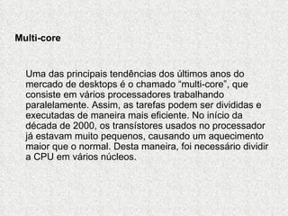 Multi-core


  Uma das principais tendências dos últimos anos do
  mercado de desktops é o chamado “multi-core”, que
  consiste em vários processadores trabalhando
  paralelamente. Assim, as tarefas podem ser divididas e
  executadas de maneira mais eficiente. No início da
  década de 2000, os transístores usados no processador
  já estavam muito pequenos, causando um aquecimento
  maior que o normal. Desta maneira, foi necessário dividir
  a CPU em vários núcleos.
 