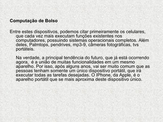Computação de Bolso

Entre estes dispositivos, podemos citar primeiramente os celulares,
  que cada vez mais executam funções existentes nos
  computadores, possuindo sistemas operacionais completos. Além
  deles, Palmtops, pendrives, mp3-9, câmeras fotográficas, tvs
  portáteis.
  Na verdade, a principal tendência do futuro, que já está ocorrendo
  agora, é a união de muitas funcionalidades em um mesmo
  aparelho. Por isso, após alguns anos, vai ser muito comum que as
  pessoas tenham somente um único dispositivo portátil, que irá
  executar todas as tarefas desejadas. O IPhone, da Apple, é o
  aparelho portátil que se mais aproxima deste dispositivo único.
 