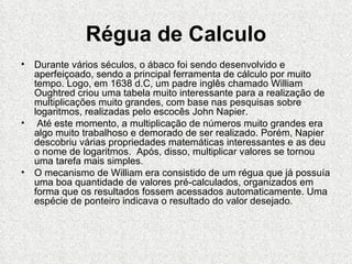 Régua de Calculo
• Durante vários séculos, o ábaco foi sendo desenvolvido e
  aperfeiçoado, sendo a principal ferramenta de cálculo por muito
  tempo. Logo, em 1638 d.C, um padre inglês chamado William
  Oughtred criou uma tabela muito interessante para a realização de
  multiplicações muito grandes, com base nas pesquisas sobre
  logaritmos, realizadas pelo escocês John Napier.
• Até este momento, a multiplicação de números muito grandes era
  algo muito trabalhoso e demorado de ser realizado. Porém, Napier
  descobriu várias propriedades matemáticas interessantes e as deu
  o nome de logaritmos. Após, disso, multiplicar valores se tornou
  uma tarefa mais simples.
• O mecanismo de William era consistido de um régua que já possuía
  uma boa quantidade de valores pré-calculados, organizados em
  forma que os resultados fossem acessados automaticamente. Uma
  espécie de ponteiro indicava o resultado do valor desejado.
 