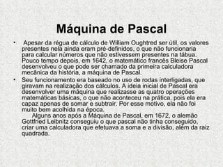 Máquina de Pascal
•  Apesar da régua de cálculo de William Oughtred ser útil, os valores
  presentes nela ainda eram pré-definidos, o que não funcionaria
  para calcular números que não estivessem presentes na tábua.
  Pouco tempo depois, em 1642, o matemático francês Bleise Pascal
  desenvolveu o que pode ser chamado da primeira calculadora
  mecânica da história, a máquina de Pascal.
• Seu funcionamento era baseado no uso de rodas interligadas, que
  giravam na realização dos cálculos. A ideia inicial de Pascal era
  desenvolver uma máquina que realizasse as quatro operações
  matemáticas básicas, o que não aconteceu na prática, pois ela era
  capaz apenas de somar e subtrair. Por esse motivo, ela não foi
  muito bem acolhida na época.
      Alguns anos após a Máquina de Pascal, em 1672, o alemão
  Gottfried Leibnitz conseguiu o que pascal não tinha conseguido,
  criar uma calculadora que efetuava a soma e a divisão, além da raiz
  quadrada.
 