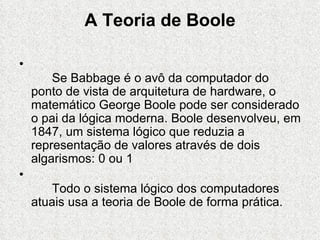 A Teoria de Boole

•
        Se Babbage é o avô da computador do
    ponto de vista de arquitetura de hardware, o
    matemático George Boole pode ser considerado
    o pai da lógica moderna. Boole desenvolveu, em
    1847, um sistema lógico que reduzia a
    representação de valores através de dois
    algarismos: 0 ou 1
•
       Todo o sistema lógico dos computadores
    atuais usa a teoria de Boole de forma prática.
 