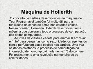 Máquina de Hollerith
•    O conceito de cartões desenvolvidos na máquina de
    Tear Programável também foi muito útil para a
    realização do censo de 1890, nos estados unidos.
    Nessa ocasião, Hermann Hollerith desenvolveu uma
    máquina que acelerava todo o processo de computação
    dos dados computados.
        Ao invés da clássica caneta para marcar X em “sim”
    e “não” para perguntas como sexo, idade, os agentes do
    censo perfuravam estas opções nos cartões. Uma vez
    os dados coletados, o processo de computação da
    informação demorou aproximadamente 1/3 do comum.
    Foi praticamente uma revolução na maneira de se
    coletar dados.
 