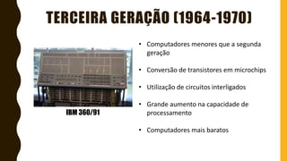 TERCEIRA GERAÇÃO (1964-1970)
IBM 360/91
• Computadores menores que a segunda
geração
• Conversão de transistores em microchips
• Utilização de circuitos interligados
• Grande aumento na capacidade de
processamento
• Computadores mais baratos
 