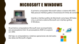 MICROSOFT E WINDOWS
O primeiro computador Microsoft rodava o sistema MS-DOS:
Não possuía interface gráfica e funcionava em linhas de comandos
Usando a interface gráfica do Macintosh como base, Bill Gates
criou o primeiro sistema Microsoft com interface gráfica:
O Windows.
Os primeiros computadores Microsoft eram acompanhados
por processadores Intel. Os processadores AMD só surgiram
em 1993.
Até hoje, os computadores e sistemas operacionais são derivados
das ideias da Microsoft e Apple.
 