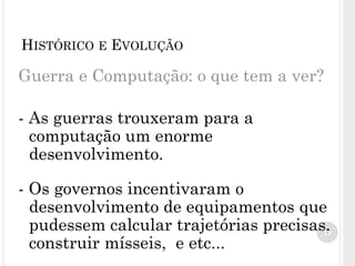 Guerra e Computação: o que tem a ver?
- As guerras trouxeram para a
computação um enorme
desenvolvimento.
- Os governos incentivaram o
desenvolvimento de equipamentos que
pudessem calcular trajetórias precisas,
construir mísseis, e etc...
10
HISTÓRICO E EVOLUÇÃO
 