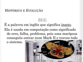 BUG
É a palavra em inglês que significa inseto.
Ela é usada em computação como significado
de erro, falha, problema, pois uma mariposa
conseguiu entrar num Mark II e travou todo
o sistema.
18
HISTÓRICO E EVOLUÇÃO
 