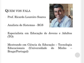 QUEM VOS FALA
• Prof. Ricardo Loureiro Soares
• Analista de Sistemas - RGS
• Especialista em Educação de Jovens e Adultos
(TO)
• Mestrando em Ciência da Educação – Tecnologia
Educacionais (Universidade do Minho –
Braga/Portugal)
 