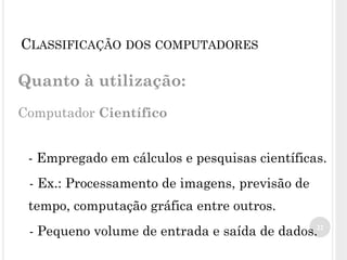 Quanto à utilização:
Computador Científico
- Empregado em cálculos e pesquisas científicas.
- Ex.: Processamento de imagens, previsão de
tempo, computação gráfica entre outros.
- Pequeno volume de entrada e saída de dados.22
CLASSIFICAÇÃO DOS COMPUTADORES
 