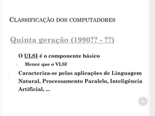 Quinta geração (1990?? - ??)
• O ULSI é o componente básico
● Menor que o VLSI
• Caracteriza-se pelas aplicações de Linguagem
Natural, Processamento Paralelo, Inteligência
Artificial, ...
28
CLASSIFICAÇÃO DOS COMPUTADORES
 