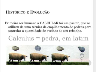 Primeiro ser humano a CALCULAR foi um pastor, que se
utilizou de uma técnica de empilhamento de pedras para
controlar a quantidade de ovelhas de seu rebanho.
Calculus = pedra, em latim
3
HISTÓRICO E EVOLUÇÃO
 
