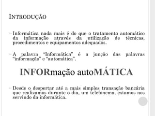 ➢Informática nada mais é do que o tratamento automático
da informação através da utilização de técnicas,
procedimentos e equipamentos adequados.
➢A palavra “Informática” é a junção das palavras
“informação” e “automática”.
➢Desde o despertar até a mais simples transação bancária
que realizamos durante o dia, um telefonema, estamos nos
servindo da informática.
INTRODUÇÃO
INFORmação autoMÁTICA
 