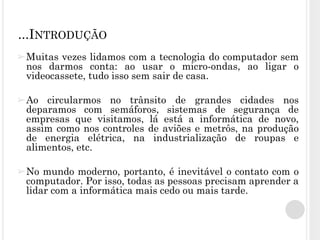 ➢Muitas vezes lidamos com a tecnologia do computador sem
nos darmos conta: ao usar o micro-ondas, ao ligar o
videocassete, tudo isso sem sair de casa.
➢Ao circularmos no trânsito de grandes cidades nos
deparamos com semáforos, sistemas de segurança de
empresas que visitamos, lá está a informática de novo,
assim como nos controles de aviões e metrôs, na produção
de energia elétrica, na industrialização de roupas e
alimentos, etc.
➢No mundo moderno, portanto, é inevitável o contato com o
computador. Por isso, todas as pessoas precisam aprender a
lidar com a informática mais cedo ou mais tarde.
...INTRODUÇÃO
 