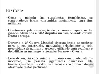 ➢Como a maioria das descobertas tecnológicas, os
computadores foram construídos inicialmente para fins
militares.
➢O interesse pela construção do primeiro computador foi
grande. Alemanha e EUA disputavam essa acirrada corrida
contra o tempo.
➢Durante a 2ª Guerra Mundial tiveram início os projetos
para a sua construção, motivados principalmente pela
necessidade de agilizar o processo utilizado para codificar e
decodificar as mensagens trocadas durante a Guerra.
➢Logo depois, foi construído o primeiro computador eletro-
mecânico, que possuía gigantescas dimensões. Ele
funcionava a base de válvulas a vácuo e armazenava dados
através de cartão perfurado.
HISTÓRIA
 