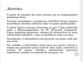 ➢A partir de meados dos anos setenta que os computadores
ganharam fama.
➢Avanços tecnológicos e pesquisas científicas foram capazes
de produzir circuitos elétricos cada vez mais aperfeiçoados.
➢A partir desses avanços chegamos ao que é hoje conhecido
como o Microcomputador, ou PC (Personal Computer).
Umas máquinas pequenas, capazes de desenvolver os mais
sofisticados trabalhos, e que se aperfeiçoa cada vez mais.
➢Atualmente, a informática está presente em quase tudo que
nos cerca.
➢Na verdade, a informática existe para nos servir: reduzir o
tempo que gastamos para escrever uma carta, aumentar a
certeza de nossos cálculos, automatizar processos
repetitivos, auxiliar no controle de estoques, etc.
...HISTÓRIA
 