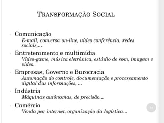35
TRANSFORMAÇÃO SOCIAL
• Comunicação
E-mail, conversa on-line, vídeo conferência, redes
sociais,...
• Entretenimento e multimídia
Vídeo-game, música eletrônica, estúdio de som, imagem e
vídeo.
• Empresas, Governo e Burocracia
Automação do controle, documentação e processamento
digital das informações, ...
• Indústria
Máquinas autônomas, de precisão...
• Comércio
Venda por internet, organização da logística...
 