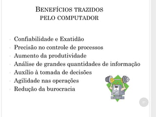 37
BENEFÍCIOS TRAZIDOS
PELO COMPUTADOR
• Confiabilidade e Exatidão
• Precisão no controle de processos
• Aumento da produtividade
• Análise de grandes quantidades de informação
• Auxílio à tomada de decisões
• Agilidade nas operações
• Redução da burocracia
 