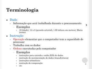 41
41
Terminologia
● Dado
● Informação que será trabalhada durante o processamento
● Exemplos
▪ 10 (idade), 12 x 8 (pressão arterial), 1.99 (altura em metros), Maria
(nome)
● Instrução
● Operação elementar que o computador tem a capacidade de
processar
● Trabalha com os dados
● Ordens executadas pelo computador
● Exemplos
▪ instruções para entrada e saída (E/S) de dados
▪ instrução de movimentação de dados (transferência)
▪ instruções aritméticas
▪ instrução de comparação
▪ etc
 