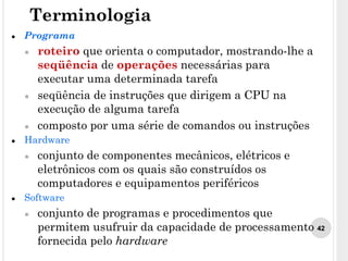 42
● Programa
● roteiro que orienta o computador, mostrando-lhe a
seqüência de operações necessárias para
executar uma determinada tarefa
● seqüência de instruções que dirigem a CPU na
execução de alguma tarefa
● composto por uma série de comandos ou instruções
● Hardware
● conjunto de componentes mecânicos, elétricos e
eletrônicos com os quais são construídos os
computadores e equipamentos periféricos
● Software
● conjunto de programas e procedimentos que
permitem usufruir da capacidade de processamento
fornecida pelo hardware
Terminologia
 