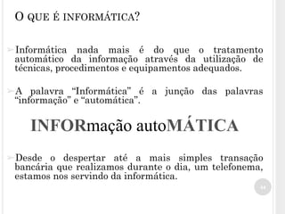 44
O QUE É INFORMÁTICA?
➢Informática nada mais é do que o tratamento
automático da informação através da utilização de
técnicas, procedimentos e equipamentos adequados.
➢A palavra “Informática” é a junção das palavras
“informação” e “automática”.
➢Desde o despertar até a mais simples transação
bancária que realizamos durante o dia, um telefonema,
estamos nos servindo da informática.
INFORmação autoMÁTICA
 